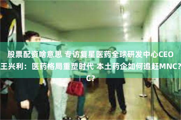 股票配资啥意思 专访复星医药全球研发中心CEO王兴利：医药格局重塑时代 本土药企如何追赶MNC？
