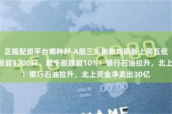 正规配资平台哪种好 A股三大指数均刷新上周五低点，三市下跌个股超5200只，超千股跌超10%！银行石油拉升，北上资金净卖出30亿