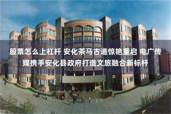 股票怎么上杠杆 安化茶马古道惊艳重启 电广传媒携手安化县政府打造文旅融合新标杆