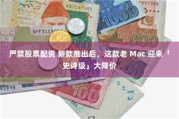 严禁股票配资 新款推出后，这款老 Mac 迎来「史诗级」大降价