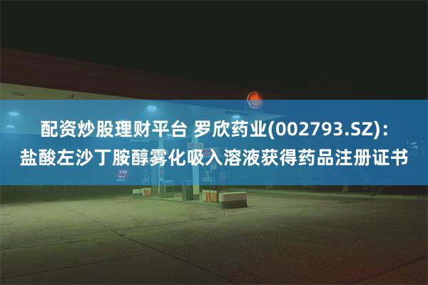 配资炒股理财平台 罗欣药业(002793.SZ)：盐酸左沙丁胺醇雾化吸入溶液获得药品注册证书