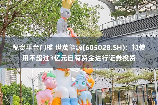配资平台门槛 世茂能源(605028.SH)：拟使用不超过3亿元自有资金进行证券投资