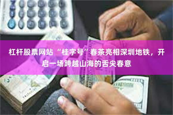 杠杆股票网站 “桂字号”春茶亮相深圳地铁，开启一场跨越山海的舌尖春意