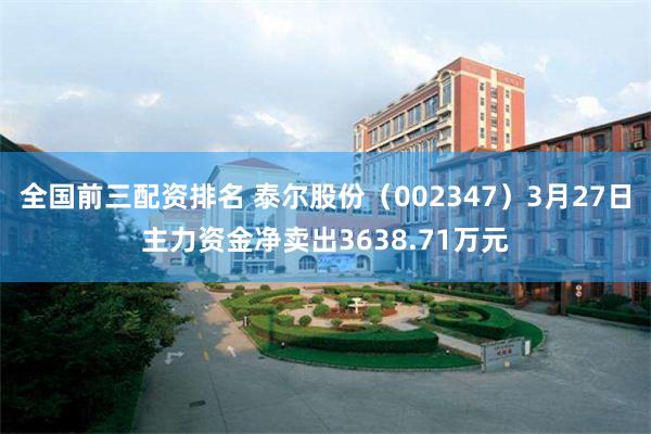全国前三配资排名 泰尔股份（002347）3月27日主力资金净卖出3638.71万元