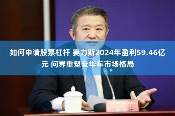 如何申请股票杠杆 赛力斯2024年盈利59.46亿元 问界重塑豪华车市场格局