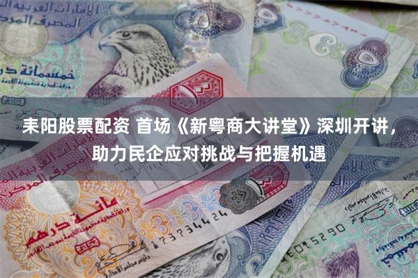 耒阳股票配资 首场《新粤商大讲堂》深圳开讲，助力民企应对挑战与把握机遇
