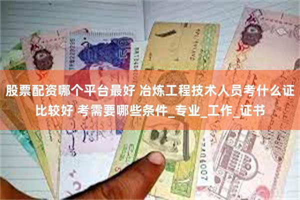 股票配资哪个平台最好 冶炼工程技术人员考什么证比较好 考需要哪些条件_专业_工作_证书