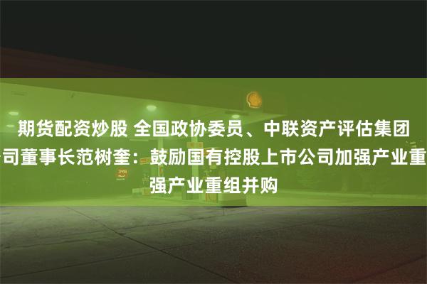 期货配资炒股 全国政协委员、中联资产评估集团有限公司董事长范树奎：鼓励国有控股上市公司加强产业重组并购