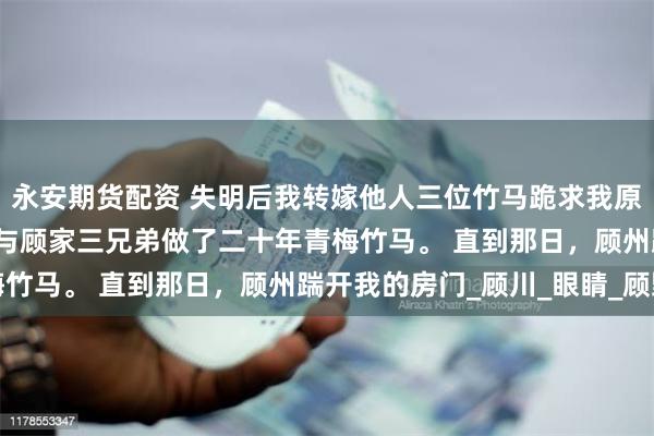 永安期货配资 失明后我转嫁他人三位竹马跪求我原谅 苏衔月顾州林希 我与顾家三兄弟做了二十年青梅竹马。 直到那日，顾州踹开我的房门_顾川_眼睛_顾野