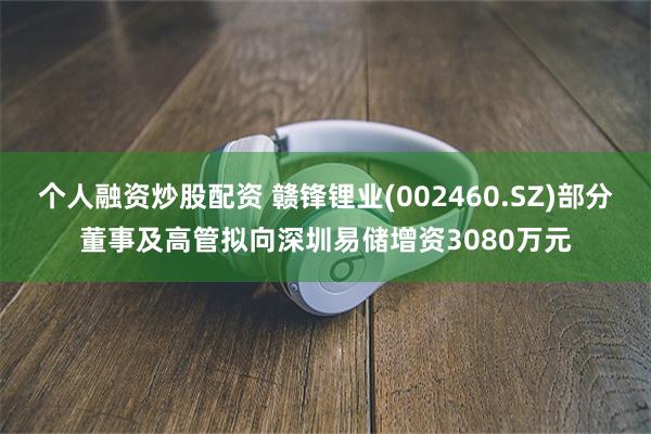 个人融资炒股配资 赣锋锂业(002460.SZ)部分董事及高管拟向深圳易储增资3080万元