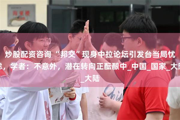 炒股配资咨询 “邦交”现身中拉论坛引发台当局忧虑，学者：不意外，潜在转向正酝酿中_中国_国家_大陆