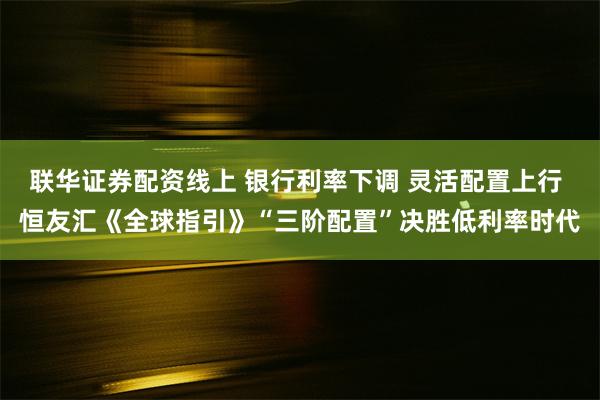 联华证券配资线上 银行利率下调 灵活配置上行 恒友汇《全球指引》“三阶配置”决胜低利率时代