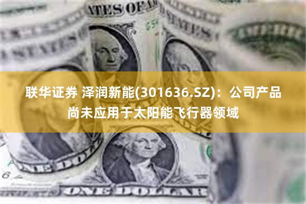 联华证券 泽润新能(301636.SZ)：公司产品尚未应用于太阳能飞行器领域