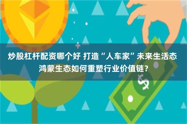 炒股杠杆配资哪个好 打造“人车家”未来生活态 鸿蒙生态如何重塑行业价值链？