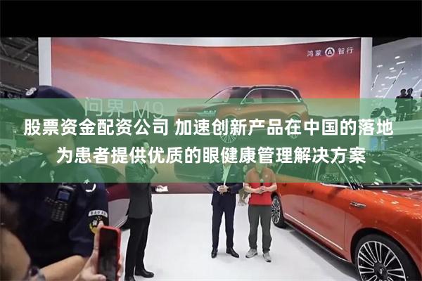 股票资金配资公司 加速创新产品在中国的落地 为患者提供优质的眼健康管理解决方案