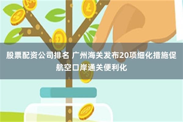 股票配资公司排名 广州海关发布20项细化措施促航空口岸通关便利化