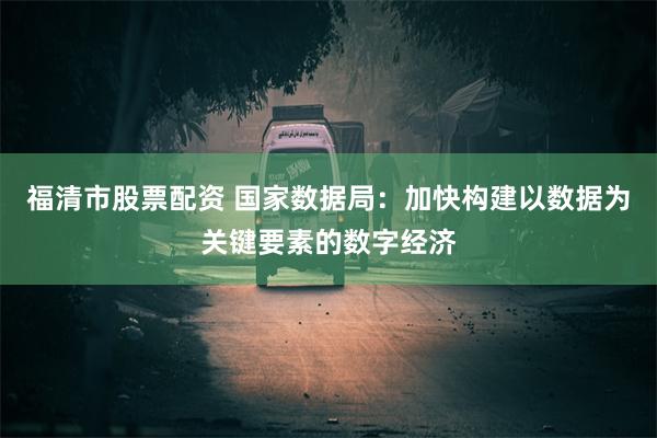 福清市股票配资 国家数据局：加快构建以数据为关键要素的数字经济