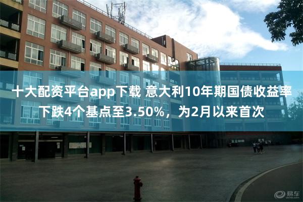 十大配资平台app下载 意大利10年期国债收益率下跌4个基点至3.50%，为2月以来首次