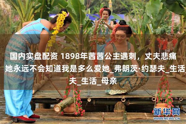 国内实盘配资 1898年茜茜公主遇刺，丈夫悲痛万分：她永远不会知道我是多么爱她_弗朗茨·约瑟夫_生活_母亲