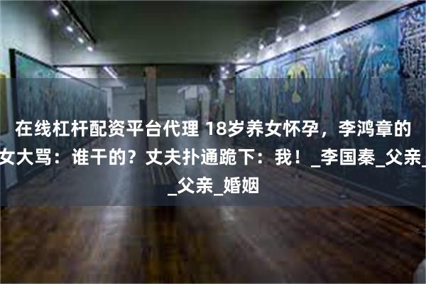 在线杠杆配资平台代理 18岁养女怀孕，李鸿章的侄孙女大骂：谁干的？丈夫扑通跪下：我！_李国秦_父亲_婚姻