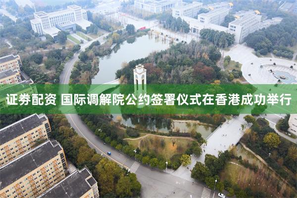 证劵配资 国际调解院公约签署仪式在香港成功举行