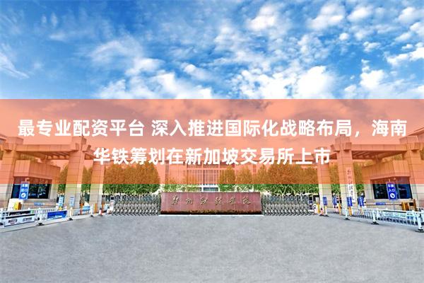最专业配资平台 深入推进国际化战略布局，海南华铁筹划在新加坡交易所上市
