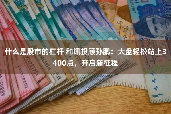 什么是股市的杠杆 和讯投顾孙鹏：大盘轻松站上3400点，开启新征程