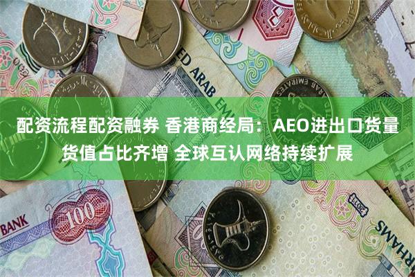 配资流程配资融券 香港商经局：AEO进出口货量货值占比齐增 全球互认网络持续扩展