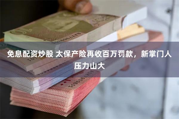 免息配资炒股 太保产险再收百万罚款，新掌门人压力山大