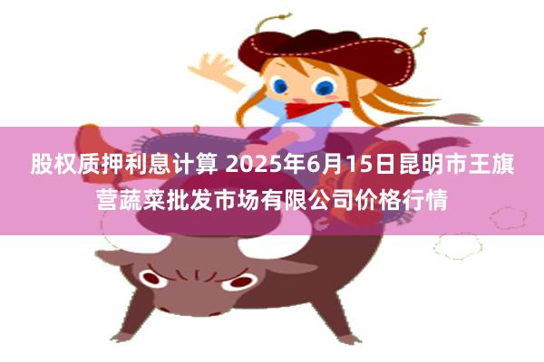 股权质押利息计算 2025年6月15日昆明市王旗营蔬菜批发市场有限公司价格行情