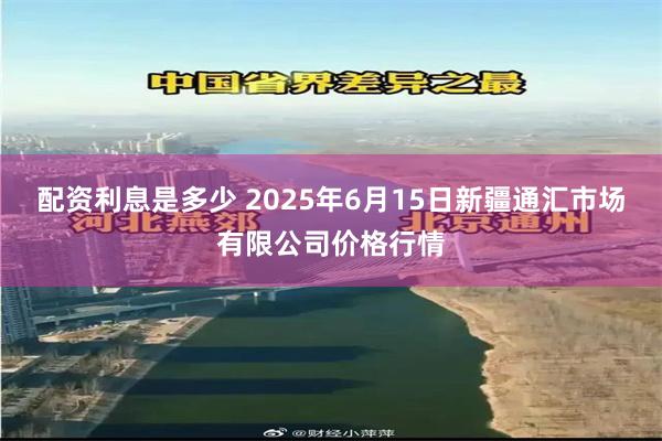 配资利息是多少 2025年6月15日新疆通汇市场有限公司价格行情