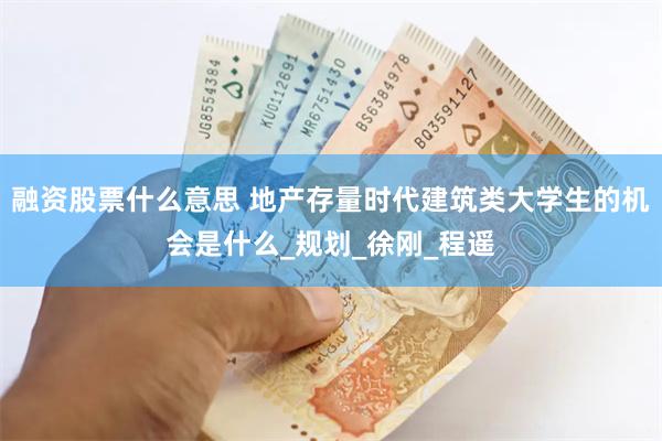 融资股票什么意思 地产存量时代建筑类大学生的机会是什么_规划_徐刚_程遥