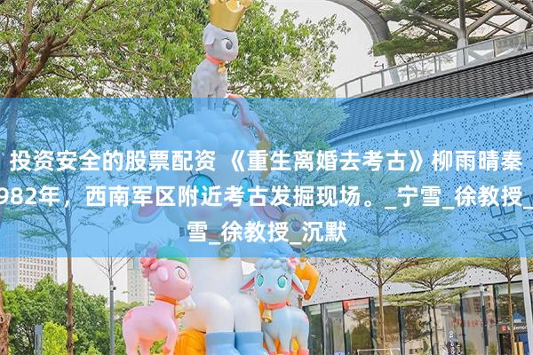 投资安全的股票配资 《重生离婚去考古》柳雨晴秦羽 1982年，西南军区附近考古发掘现场。_宁雪_徐教授_沉默