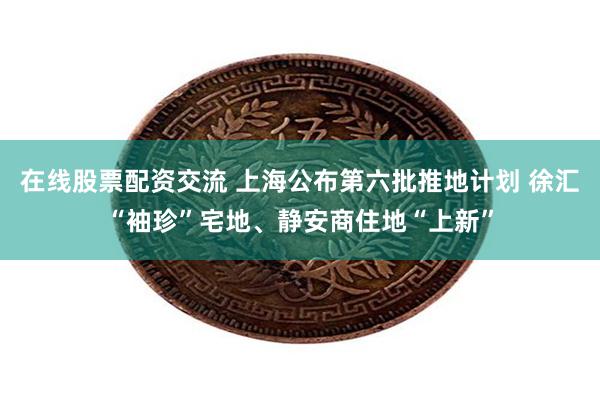 在线股票配资交流 上海公布第六批推地计划 徐汇“袖珍”宅地、静安商住地“上新”