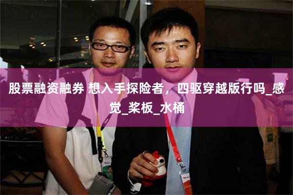 股票融资融券 想入手探险者，四驱穿越版行吗_感觉_桨板_水桶