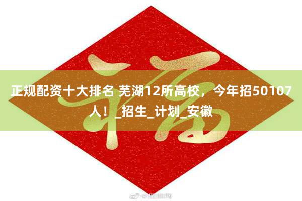 正规配资十大排名 芜湖12所高校，今年招50107人！_招生_计划_安徽