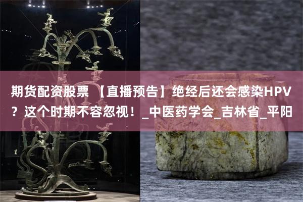期货配资股票 【直播预告】绝经后还会感染HPV？这个时期不容忽视！_中医药学会_吉林省_平阳