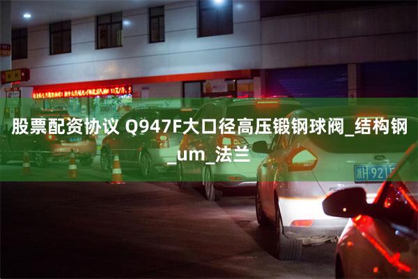 股票配资协议 Q947F大口径高压锻钢球阀_结构钢_um_法兰