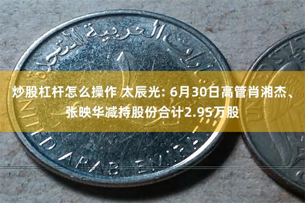 炒股杠杆怎么操作 太辰光: 6月30日高管肖湘杰、张映华减持股份合计2.95万股